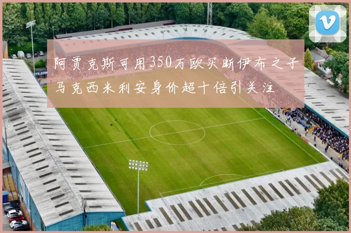阿贾克斯可用350万欧买断伊布之子马克西米利安身价超十倍引关注