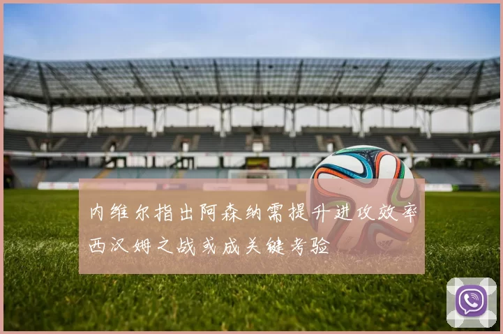 内维尔指出阿森纳需提升进攻效率西汉姆之战或成关键考验