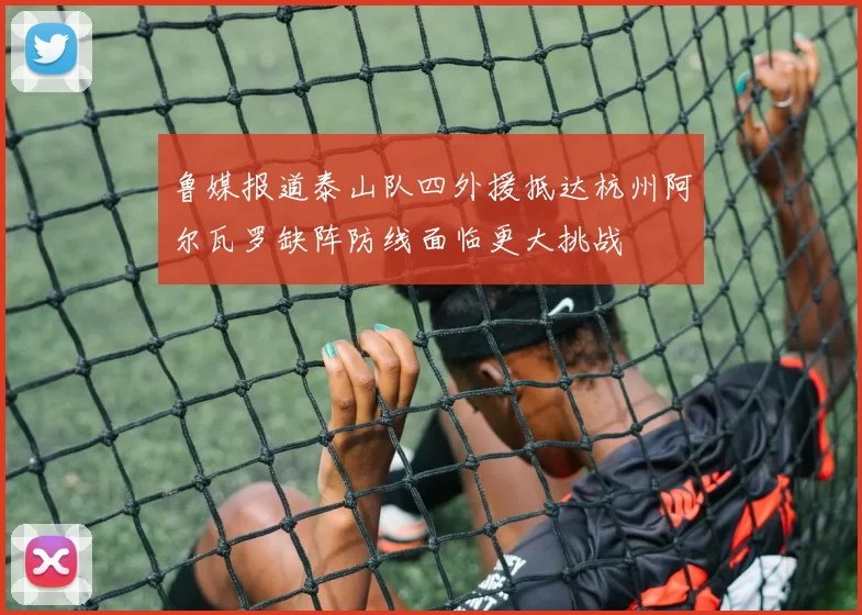 鲁媒报道泰山队四外援抵达杭州阿尔瓦罗缺阵防线面临更大挑战