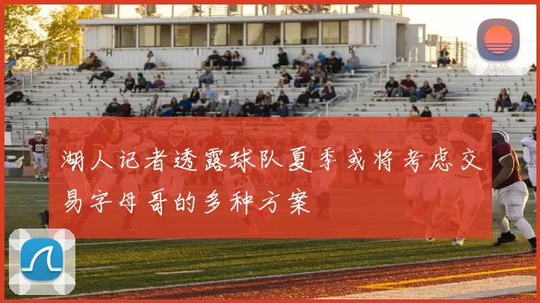 湖人记者透露球队夏季或将考虑交易字母哥的多种方案