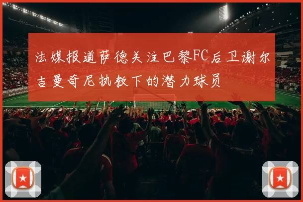 法媒报道萨德关注巴黎FC后卫谢尔吉曼奇尼执教下的潜力球员