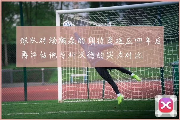 球队对杨瀚森的期待是适应四年后再评估他与科沃德的实力对比